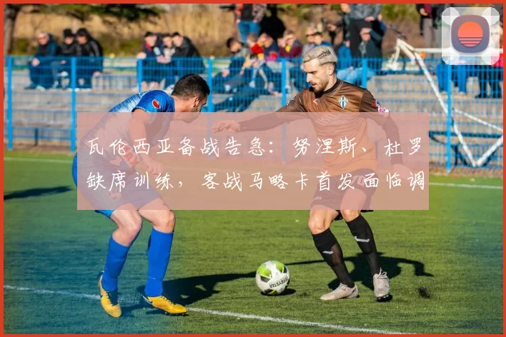 瓦伦西亚备战告急：努涅斯、杜罗缺席训练，客战马略卡首发面临调整