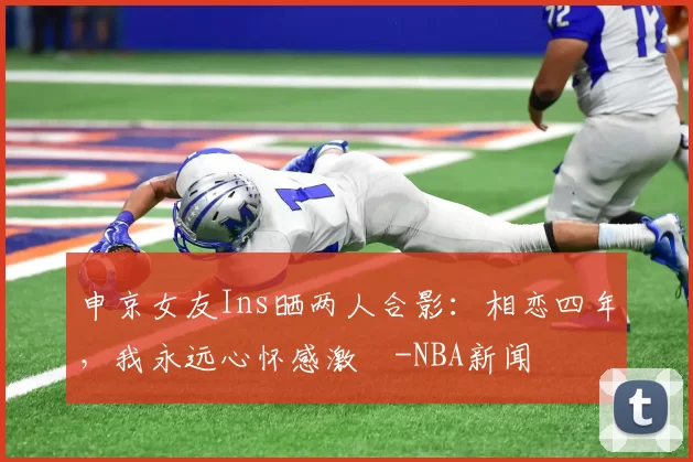 申京女友Ins晒两人合影：相恋四年，我永远心怀感激️-NBA新闻