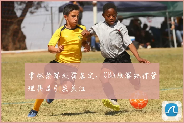 常林禁赛处罚落定，CBA联赛纪律管理再度引发关注